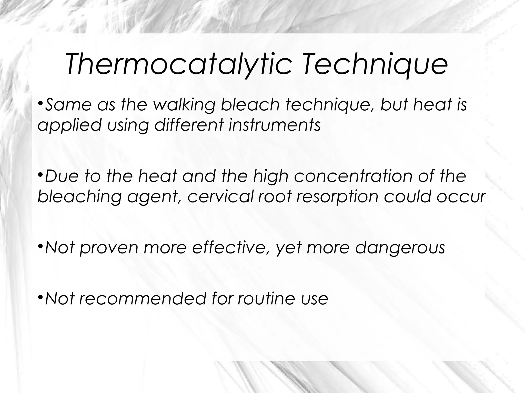 Thermocatalytic Technique
Same as the walking bleach technique, but heat is
applied using different instruments


Due to the heat and the high concentration of the
bleaching agent, cervical root resorption could occur


Not proven more effective, yet more dangerous



Not recommended for routine use



 