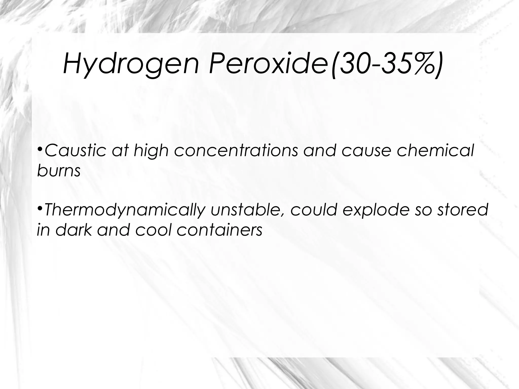 Hydrogen Peroxide(30-35%)
Caustic at high concentrations and cause chemical
burns


Thermodynamically unstable, could explode so stored
in dark and cool containers


 