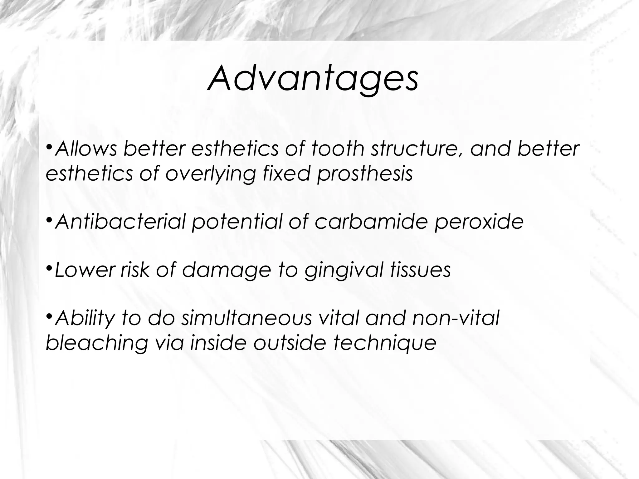 Advantages
Allows better esthetics of tooth structure, and better
esthetics of overlying fixed prosthesis


Antibacterial potential of carbamide peroxide



Lower risk of damage to gingival tissues



Ability to do simultaneous vital and non-vital
bleaching via inside outside technique


 