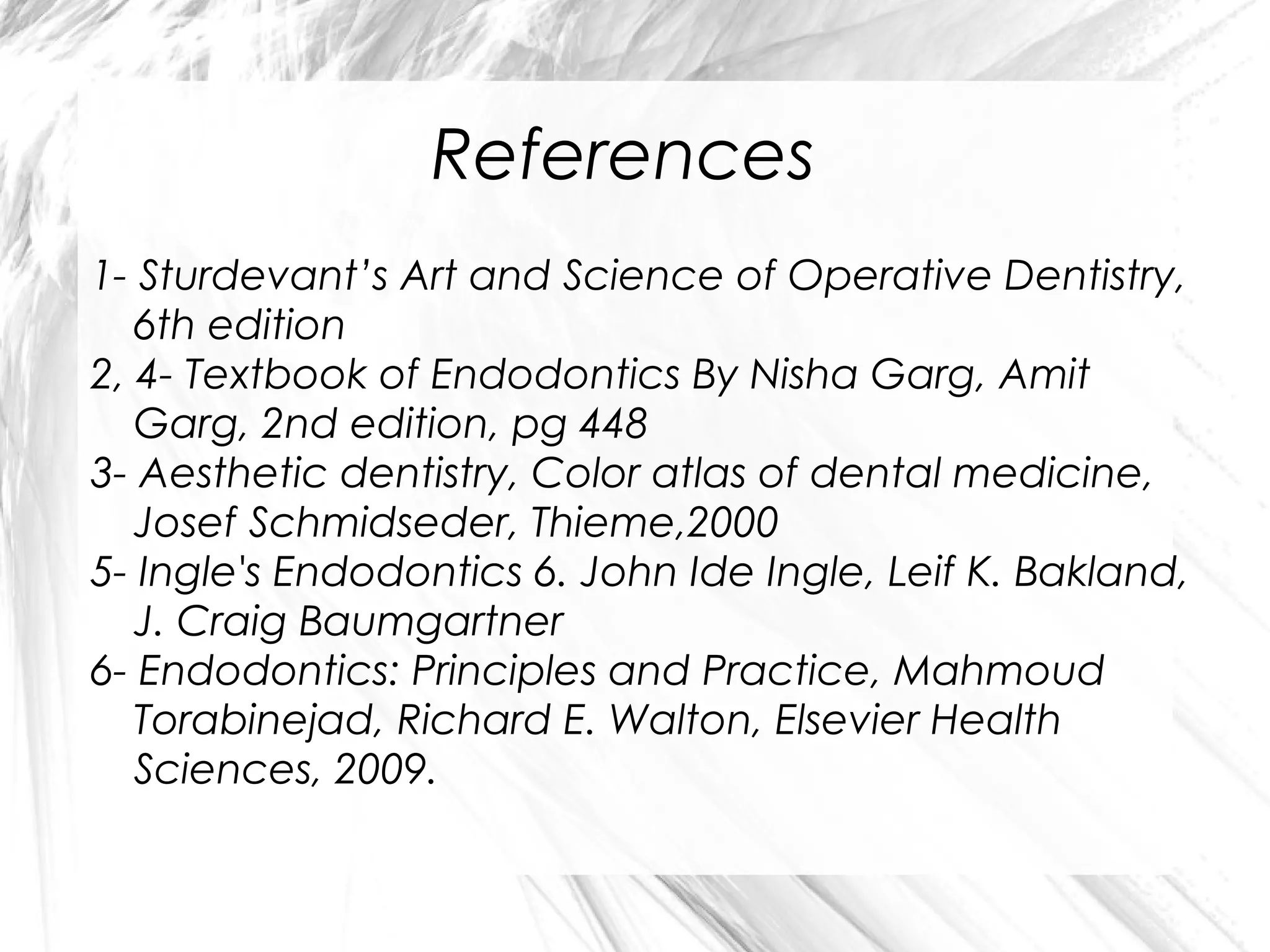 References
1- Sturdevant’s Art and Science of Operative Dentistry,
6th edition
2, 4- Textbook of Endodontics By Nisha Garg, Amit
Garg, 2nd edition, pg 448
3- Aesthetic dentistry, Color atlas of dental medicine,
Josef Schmidseder, Thieme,2000
5- Ingle's Endodontics 6. John Ide Ingle, Leif K. Bakland,
J. Craig Baumgartner
6- Endodontics: Principles and Practice, Mahmoud
Torabinejad, Richard E. Walton, Elsevier Health
Sciences, 2009.

 