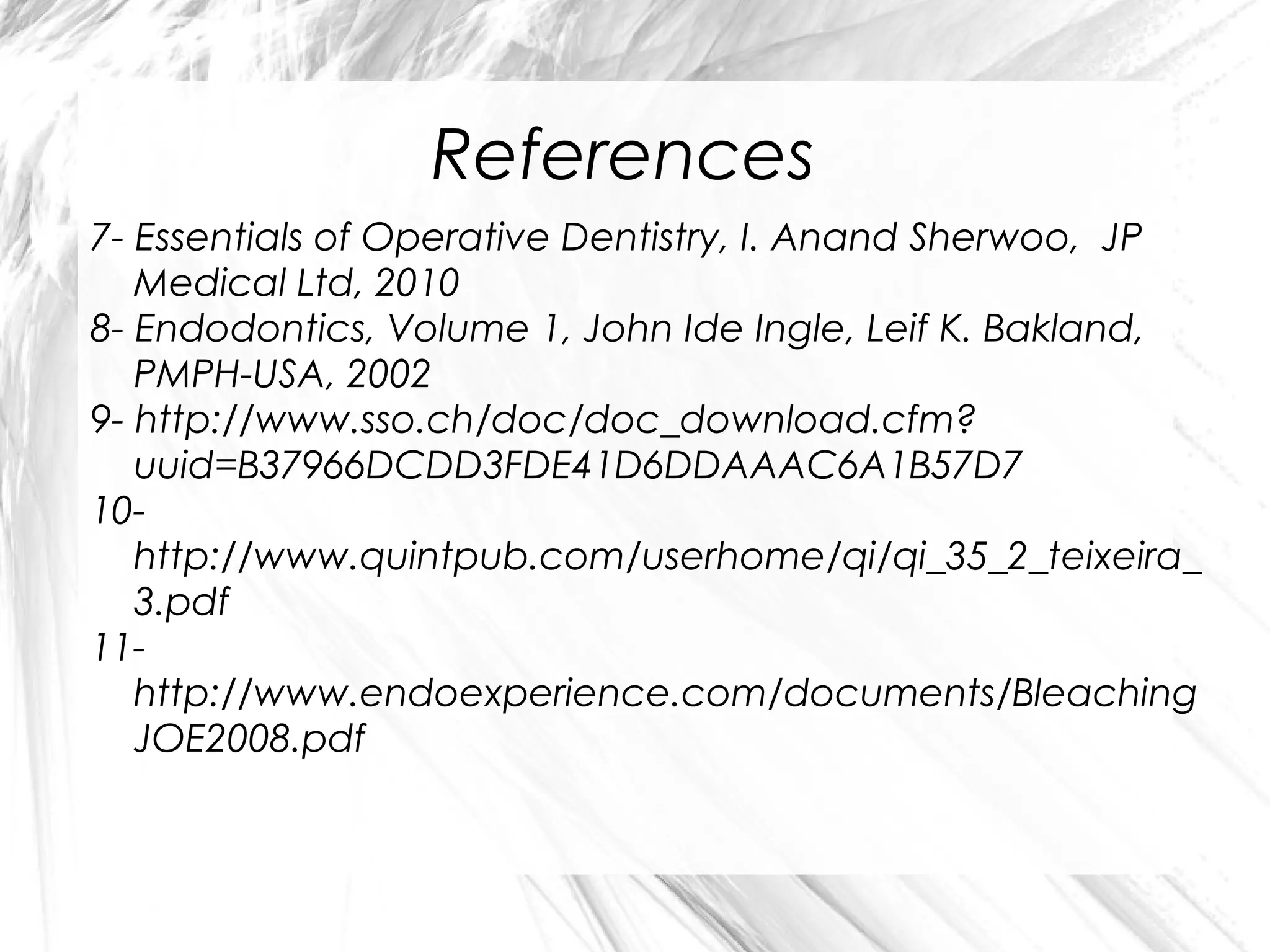 References
7- Essentials of Operative Dentistry, I. Anand Sherwoo, JP
Medical Ltd, 2010
8- Endodontics, Volume 1, John Ide Ingle, Leif K. Bakland,
PMPH-USA, 2002
9- http://www.sso.ch/doc/doc_download.cfm?
uuid=B37966DCDD3FDE41D6DDAAAC6A1B57D7
10http://www.quintpub.com/userhome/qi/qi_35_2_teixeira_
3.pdf
11http://www.endoexperience.com/documents/Bleaching
JOE2008.pdf

 