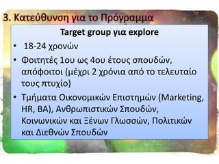 Target group για explore
• 18-24 χρονϊν
• Φοιτθτζσ 1ου ωσ 4ου ζτουσ ςπουδϊν,
απόφοιτοι (μζχρι 2 χρόνια από το τελευταίο
τουσ πτυχίο)
• Τμιματα Οικονομικϊν Επιςτθμϊν (Marketing,
HR, BA), Ανκρωπιςτικϊν Σπουδϊν,
Κοινωνικϊν και Ξζνων Γλωςςϊν, Πολιτικϊν
και Διεκνϊν Σπουδϊν
3. Κατεφκυνςθ για το Πρόγραμμα
 