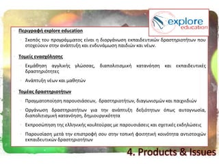  Περιγραφι explore education
 Σκοπόσ του προγράμματοσ είναι θ διοργάνωςθ εκπαιδευτικϊν δραςτθριοτιτων που
ςτοχεφουν ςτθν ανάπτυξθ και ενδυνάμωςθ παιδιϊν και νζων.
 Tομείσ εναςχόλθςθσ
 Εκμάκθςθ αγγλικισ γλϊςςασ, διαπολιτιςμικι κατανόθςθ και εκπαιδευτικζσ
δραςτθριότθτεσ
 Ανάπτυξθ νζων και μακθτϊν
 Σομζασ δραςτθριοτιτων
 Πραγματοποίθςθ παρουςιάςεων, δραςτθριοτιτων, διαγωνιςμϊν και παιχνιδιϊν
 Οργάνωςθ δραςτθριοτιτων για τθν ανάπτυξθ δεξιότθτων όπωσ αυτογνωςία,
διαπολιτιςμικι κατανόθςθ, δθμιουργικότθτα
 Εκπροςϊπθςθ τθσ ελλθνικισ κουλτοφρασ με παρουςιάςεισ και ςχετικζσ εκδθλϊςεισ
 Παρουςίαςθ μετά τθν επιςτροφι ςου ςτθν τοπικι φοιτθτικι κοινότθτα αντιςτοιχϊν
εκπαιδευτικϊν δραςτθριοτιτων
4. Products & Issues
 
