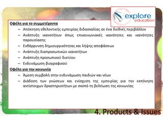 Οφζλθ για το ςυμμετζχοντα
– Απόκτθςθ εκελοντικισ εμπειρίασ διδαςκαλίασ ςε ζνα διεκνζσ περιβάλλον
– Ανάπτυξθ ικανοτιτων όπωσ επικοινωνιακζσ ικανότθτεσ και ικανότθτεσ
παρουςίαςθσ
– Ενκάρρυνςθ δθμιουργικότθτασ και λιψθσ αποφάςεων
– Ανάπτυξθ διαπροςωπικϊν ικανοτιτων
– Ανάπτυξθ προςωπικοφ δικτφου
– Ενδυνάμωςθ βιογραφικοφ
Οφζλθ για τθν κοινωνία
– Άμεςθ ςυμβολι ςτθν ενδυνάμωςθ παιδιϊν και νζων
– Διάδοςθ των γνϊςεων και ενίςχυςθ τθσ εμπειρίασ για τθν εκπόνθςθ
αντίςτοιχων δραςτθριοτιτων με ςκοπό τθ βελτίωςθ τθσ κοινωνίασ
4. Products & Issues
 