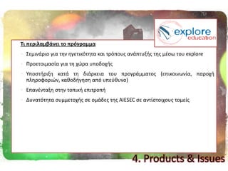 Σι περιλαμβάνει το πρόγραμμα
 Σεμινάριο για τθν θγετικότθτα και τρόπουσ ανάπτυξισ τθσ μζςω του explore
 Προετοιμαςία για τθ χϊρα υποδοχισ
 Υποςτιριξθ κατά τθ διάρκεια του προγράμματοσ (επικοινωνία, παροχι
πλθροφοριϊν, κακοδιγθςθ από υπεφκυνο)
 Επανζνταξθ ςτθν τοπικι επιτροπι
 Δυνατότθτα ςυμμετοχισ ςε ομάδεσ τθσ AIESEC ςε αντίςτοιχουσ τομείσ
4. Products & Issues
 