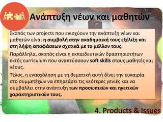 Σκοπόσ των projects που ενιςχφουν τθν ανάπτυξθ νζων και
μακθτϊν είναι θ ςυμβολι ςτθν ακαδθμαικι τουσ εξζλιξθ και
ςτθ λιψθ αποφάςεων ςχετικά με το μζλλον τουσ.
Παράλλθλα, ςκοπόσ είναι θ εκπαιδευτικϊν δραςτθριοτιτων
εκτόσ curriculum που αναπτφςςουν soft skills ςτουσ μακθτζσ και
νζουσ.
Τζλοσ, θ εναςχόλθςθ με τθ κεματικι αυτι δίνει τθν ευκαιρία
ςτο ςυμμετζχων να επθρεάςει τισ νεότερεσ γενιζσ και να
ςυμβάλλει ςτθν ανάπτυξθ των προςωπικϊν και θγετικϊν
χαρακτθριςτικϊν τουσ.
Ανάπτυξθ νζων και μακθτϊν
4. Products & Issues
 