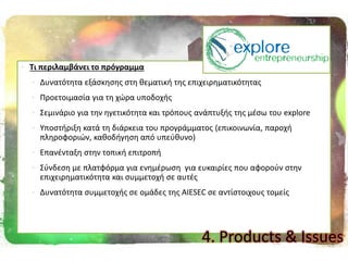  Σι περιλαμβάνει το πρόγραμμα
 Δυνατότθτα εξάςκθςθσ ςτθ κεματικι τθσ επιχειρθματικότθτασ
 Προετοιμαςία για τθ χϊρα υποδοχισ
 Σεμινάριο για τθν θγετικότθτα και τρόπουσ ανάπτυξισ τθσ μζςω του explore
 Υποςτιριξθ κατά τθ διάρκεια του προγράμματοσ (επικοινωνία, παροχι
πλθροφοριϊν, κακοδιγθςθ από υπεφκυνο)
 Επανζνταξθ ςτθν τοπικι επιτροπι
 Σφνδεςθ με πλατφόρμα για ενθμζρωςθ για ευκαιρίεσ που αφοροφν ςτθν
επιχειρθματικότθτα και ςυμμετοχι ςε αυτζσ
 Δυνατότθτα ςυμμετοχισ ςε ομάδεσ τθσ AIESEC ςε αντίςτοιχουσ τομείσ
4. Products & Issues
 