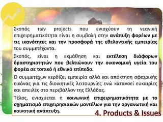 Σκοπόσ των projects που ενιςχφουν τθ νεανικι
επιχειρθματικότθτα είναι θ ςυμβολι ςτθν ανάπυξθ φορζων με
τισ ικανότθτεσ και τθν προςφορά τθσ εκελοντικισ εμπειρίασ
του ςυμμετζχοντα.
Σκοπόσ, είναι θ εκμάκθςθ και εκτζλεςθ διάφορων
δραςτθριοτθτϊν που βελτιϊνουν τθν οικονομικι υγεία του
φορζα ςε τοπικό ι εκνικό επίπεδο.
Ο ςυμμετζχων κερδίηει εμπειρία αλλά και απόκτθςθ ςφαιρικισ
εικόνασ για τισ διοικθτικζσ λειτουργίεσ ενϊ κατανοεί ευκαιρίεσ
και απειλζσ ςτο περιβάλλον τθσ Ελλάδασ.
Τζλοσ, ενιςχφεται θ κοινωνικι επιχειρθματικότθτα με το
ςχθματιςμό επιχειρθςιακϊν μοντζλων για τθν οργανωτικι και
κοινοτικι ανάπτυξθ.
4. Products & Issues
 