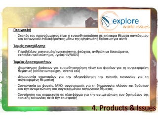  Περιγραφι
 Σκοπόσ του προγράμματοσ είναι θ ευαιςκθτοποίθςθ ςε επίκαιρα κζματα παγκόςμιου
και κοινωνικοφ ενδιαφζροντοσ μζςω τθσ οργάνωςθσ δράςεων για αυτά
 Tομείσ εναςχόλθςθσ
 Περιβάλλον, ρατςιςμόσ/ανεκτικότθτα, φτϊχεια, ανκρϊπινα δικαιϊματα,
εκπαιδευτικό ςφςτθμα, υγεία(HIV/AIDS)
 Σομζασ δραςτθριοτιτων
 Διοργάνωςθ δράςεων για ευαιςκθτοποίθςθ νζων και φορζων για τθ ςυγκεκριμζνθ
κεματικι (online campaigns, events κτλ)
 Δθμιουργία ςεμιναρίων για τθν πλθροφόρθςθ τθσ τοπικισ κοινωνίασ για τθ
ςυγκεκριμζνθ κεματικι
 Συνεργαςία με φορείσ, ΜΚΟ, οργανιςμοφσ για τθ δθμιουργία πλάνου και δράςεων
και τθν αντιμετϊπιςθ του ςυγκεκριμζνου κοινωνικοφ κζματοσ
 Συντιρθςθ και ςυμμετοχι ςε πλατφόρμα για τθν αντιμετϊπιςθ των ηθτθμάτων τθσ
τοπικισ κοινωνίασ κατά τθν επιςτροφι
4. Products & Issues
 
