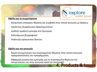  Οφζλθ για το ςυμμετζχοντα
 Kατανόθςθ επίκαιρου κζματοσ και ςυμβολι ςτθν τοπικι κοινωνία με δράςεισ
 Ικανότθτεσ διοργάνωςθσ δραςτθριοτιτων
 Διεκνισ ομαδικι εμπειρία ςτο εξωτερικό
 Ενδυνάμωςθ βιογραφικοφ
 Ανάπτυξθ προςωπικοφ δικτφου
 Οφζλθ για τθν κοινωνία
 Άμεςθ αντιμετϊπιςθ του ςυγκεκριμζνου κζματοσ ςτθν τοπικι κοινωνία
πραγματοποίθςθσ του προγράμματοσ
 Εφαρμογι γνϊςθσ και εμπειρίασ για το ςυγκεκριμζνο κζμα για τθν
αντιμετϊπιςθ του ςτθν κοινωνία κατά τθν επιςτροφι
4. Products & Issues
 