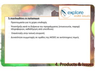  Σι περιλαμβάνει το πρόγραμμα
 Προετοιμαςία για τθ χϊρα υποδοχισ
 Υποςτιριξθ κατά τθ διάρκεια του προγράμματοσ (επικοινωνία, παροχι
πλθροφοριϊν, κακοδιγθςθ από υπεφκυνο)
 Επανζνταξθ ςτθν τοπικι επιτροπι
 Δυνατότθτα ςυμμετοχισ ςε ομάδεσ τθσ AIESEC ςε αντίςτοιχουσ τομείσ
4. Products & Issues
 
