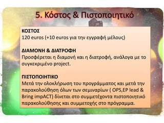 5. Κόςτοσ & Πιςτοποιθτικό
ΚΟ΢ΣΟ΢
120 euros (+10 euros για τθν εγγραφι μζλουσ)
ΔΙΑΜΟΝΗ & ΔΙΑΣΡΟΦΗ
Προςφζρεται θ διαμονι και θ διατροφι, ανάλογα με το
ςυγκεκριμζνο project.
ΠΙ΢ΣΟΠΟΙΗΣΙΚΟ
Μετά τθν ολοκλιρωςθ του προγράμματοσ και μετά τθν
παρακολοφκθςθ όλων των ςεμιναρίων ( OPS,ΕP lead &
Bring impACT) δίνεται ςτο ςυμμετζχοντα πιςτοποιθτικό
παρακολοφκθςθσ και ςυμμετοχισ ςτο πρόγραμμα.
 