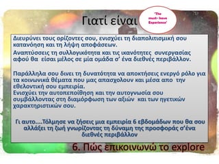 Γιατί είναι
Διευρφνει τουσ ορίηοντεσ ςου, ενιςχφει τθ διαπολιτιςμικι ςου
κατανόθςθ και τθ λιψθ αποφάςεων.
Αναπτφςςεισ τθ ςυλλογικότθτα και τισ ικανότθτεσ ςυνεργαςίασ
αφοφ κα είςαι μζλοσ ςε μία ομάδα ς’ ζνα διεκνζσ περιβάλλον.
Παράλλθλα ςου δινει τθ δυνατότθτα να αποκτιςεισ ενεργό ρόλο για
τα κοινωνικά κζματα που μασ απαςχολουν και μζςα απο τθν
εκελοντικι ςου εμπειρία.
Ενιςχφει τθν αυτοπεποίκθςθ και τθν αυτογνωςία ςου
ςυμβάλλοντασ ςτθ διαμόρφωςθ των αξιϊν και των θγετικϊν
χαρακτθριςτικϊν ςου.
Γι αυτο....Σόλμθςε να ηιςεισ μια εμπειρία 6 εβδομάδων που κα ςου
αλλάξει τθ ηωι γνωρίηοντασ τθ δφναμθ τθσ προςφοράσ ς’ζνα
διεκνζσ περιβάλλον
‘The
must- have
Experience’
6. Πϊσ επικοινωνϊ το explore
 
