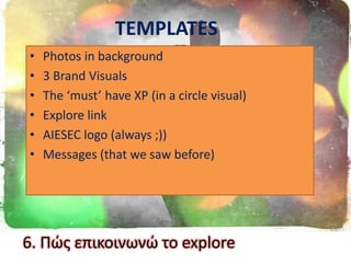 TEMPLATES
• Photos in background
• 3 Brand Visuals
• The ‘must’ have XP (in a circle visual)
• Explore link
• AIESEC logo (always ;))
• Messages (that we saw before)
6. Πϊσ επικοινωνϊ το explore
 