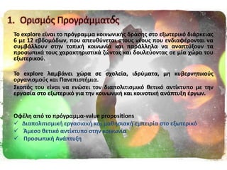σ
Σο explore είναι το πρόγραμμα κοινωνικισ δράςθσ ςτο εξωτερικό διάρκειασ
6 με 12 εβδομάδων, που απευκφνεται ςτουσ νζουσ που ενδιαφζρονται να
ςυμβάλλουν ςτθν τοπικι κοινωνία και παράλλθλα να αναπτφξουν τα
προςωπικά τουσ χαρακτθριςτικά ηϊντασ και δουλεφοντασ ςε μία χϊρα του
εξωτερικοφ.
Σο explore λαμβάνει χϊρα ςε ςχολεία, ιδρφματα, μθ κυβερνθτικοφσ
οργανιςμοφσ και Πανεπιςτιμια.
΢κοπόσ του είναι να ενϊςει τον διαπολιτιςμικό κετικό αντίκτυπο με τθν
εργαςία ςτο εξωτερικό για τθν κοινωνικι και κοινοτικι ανάπτυξθ ζργων.
Οφζλθ από το πρόγραμμα-value propositions
 Διαπολιτιςμικι εργαςιακι και μακθςιακι εμπειρία ςτο εξωτερικό
 Άμεςο κετικό αντίκτυπο ςτθν κοινωνία
 Προςωπικι Ανάπτυξθ
1. Οριςμόσ Προγράμματοσ
 