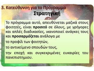 Το πρόγραμμα αυτό, απευκφνεται μαηικά ςτουσ
φοιτθτζσ, είναι προςιτό ςε όλουσ, με γριγορεσ
και απλζσ διαδικαςίεσ, ικανοποιεί ανάγκεσ τουσ
και προςαρμόηεται ανάλογα με
το προφίλ των φοιτθτϊν,
το αντικείμενο ςπουδϊν τουσ,
τθν εποχι και ςυγκεκριμζνεσ ευκαιρίεσ του
πανεπιςτθμιου.
΢τρατθγικι
3. Κατεφκυνςθ για το Πρόγραμμα
 
