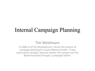 Internal Campaign Planning

                 Tim Weidmann
  In 2006 as VP for Development, I drove the process of
   campaign planning for Loyola Medical Center. It was
particularly valuable, because neither the campus nor the
       Board had been through a campaign before.
 