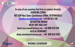In case of any question feel free to contact directly:
-KAROLINA SZWAJ
NST IGIP New Sales Coordinator (FINAL RESPONSIBLE)
karolina.szwaj@aiesec.net, +48 661 813 138
- KATARZYNA NOWAK
MCVP iGIP 2016.2017
katarzyna.nowak@aiesec.net, +48 886 023 019
-ALICJA SIEMIENIEC
alicja.siemieniec@aiesec.net , +48 606 645 930
INTERNAL CEEDERSHIP
 