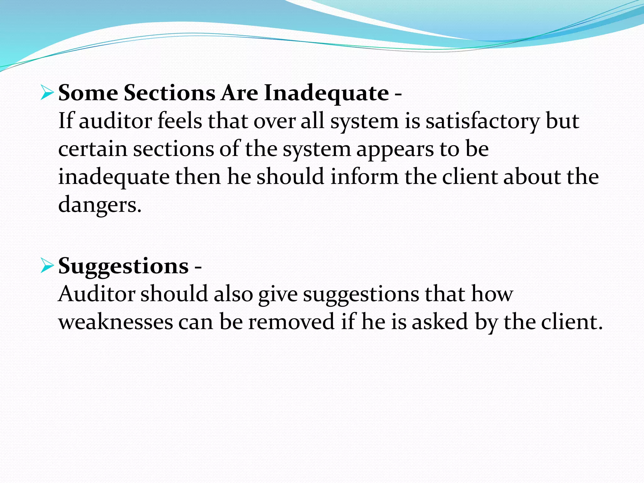 Some Sections Are Inadequate -
If auditor feels that over all system is satisfactory but
certain sections of the system appears to be
inadequate then he should inform the client about the
dangers.
Suggestions -
Auditor should also give suggestions that how
weaknesses can be removed if he is asked by the client.
 