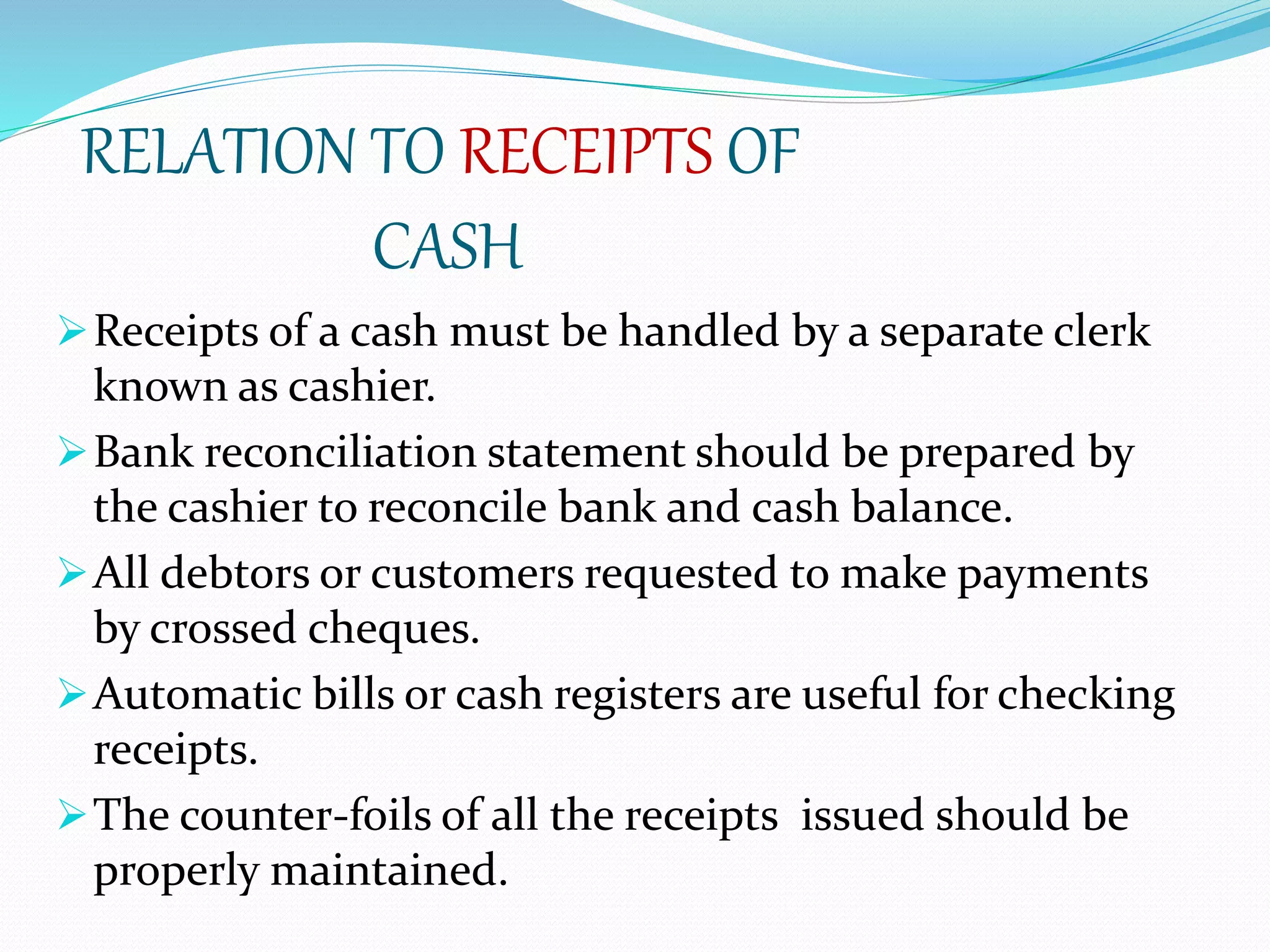 RELATION TO RECEIPTS OF
CASH
Receipts of a cash must be handled by a separate clerk
known as cashier.
Bank reconciliation statement should be prepared by
the cashier to reconcile bank and cash balance.
All debtors or customers requested to make payments
by crossed cheques.
Automatic bills or cash registers are useful for checking
receipts.
The counter-foils of all the receipts issued should be
properly maintained.
 