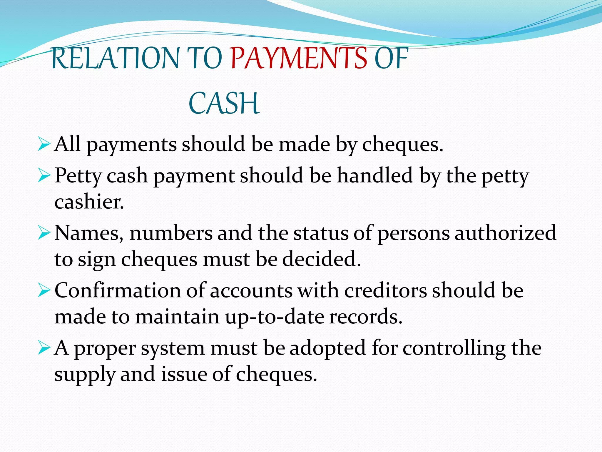 RELATION TO PAYMENTS OF
CASH
All payments should be made by cheques.
Petty cash payment should be handled by the petty
cashier.
Names, numbers and the status of persons authorized
to sign cheques must be decided.
Confirmation of accounts with creditors should be
made to maintain up-to-date records.
A proper system must be adopted for controlling the
supply and issue of cheques.
 