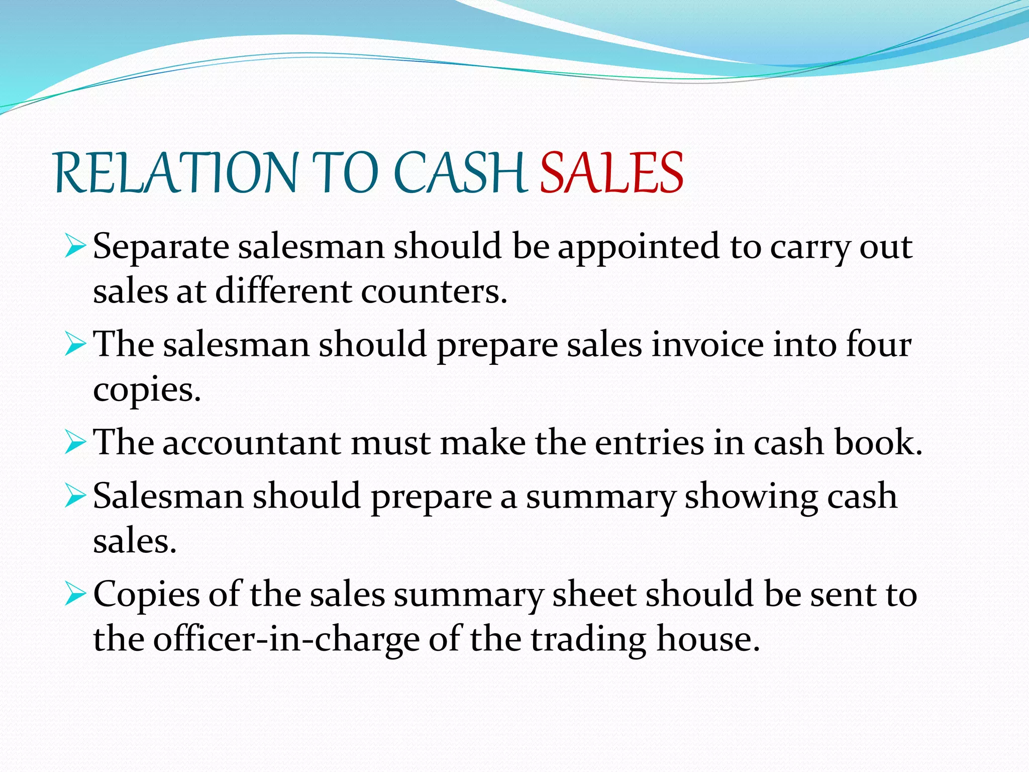 RELATION TO CASH SALES
Separate salesman should be appointed to carry out
sales at different counters.
The salesman should prepare sales invoice into four
copies.
The accountant must make the entries in cash book.
Salesman should prepare a summary showing cash
sales.
Copies of the sales summary sheet should be sent to
the officer-in-charge of the trading house.
 
