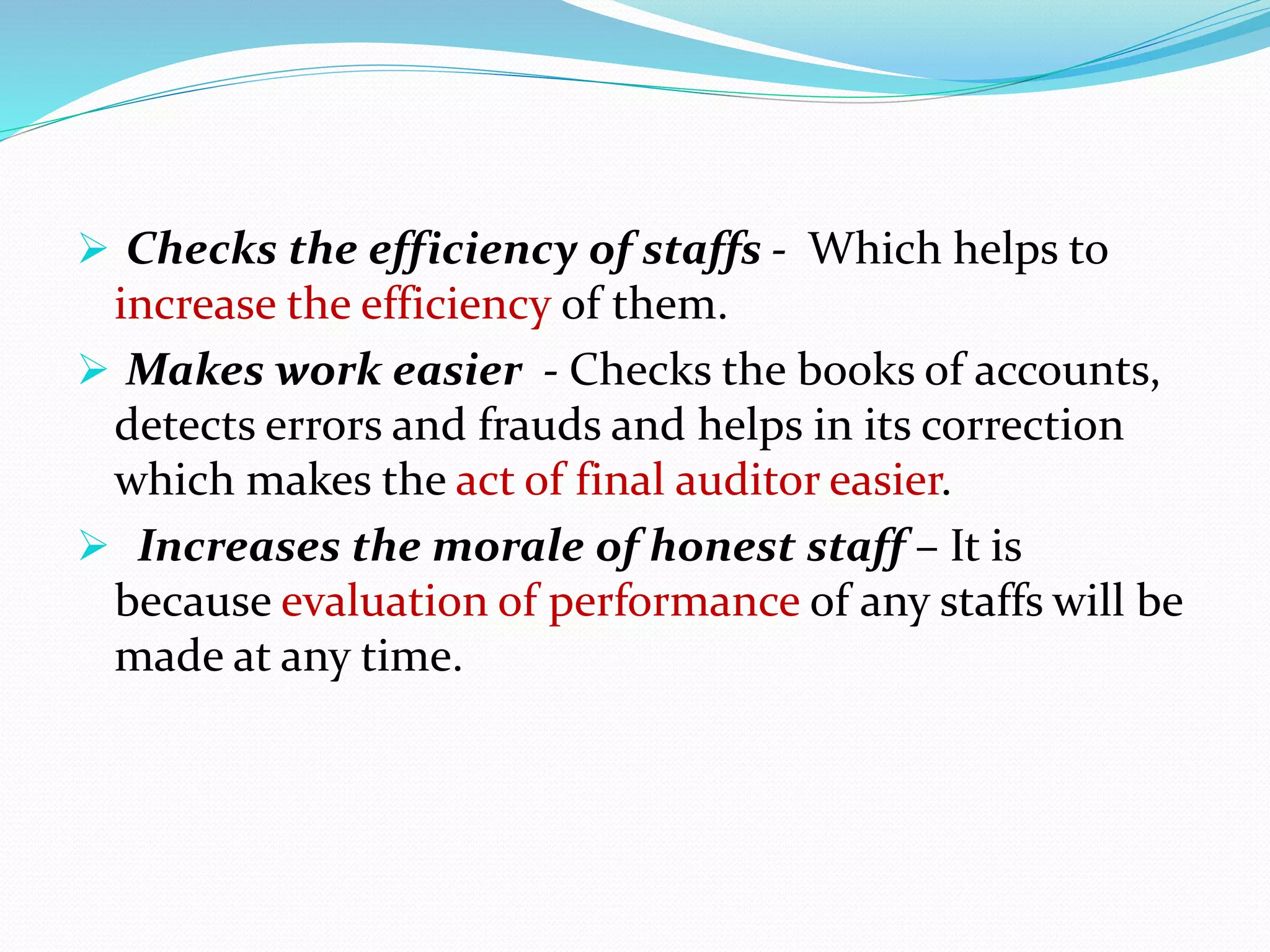  Checks the efficiency of staffs - Which helps to
increase the efficiency of them.
 Makes work easier - Checks the books of accounts,
detects errors and frauds and helps in its correction
which makes the act of final auditor easier.
 Increases the morale of honest staff – It is
because evaluation of performance of any staffs will be
made at any time.
 