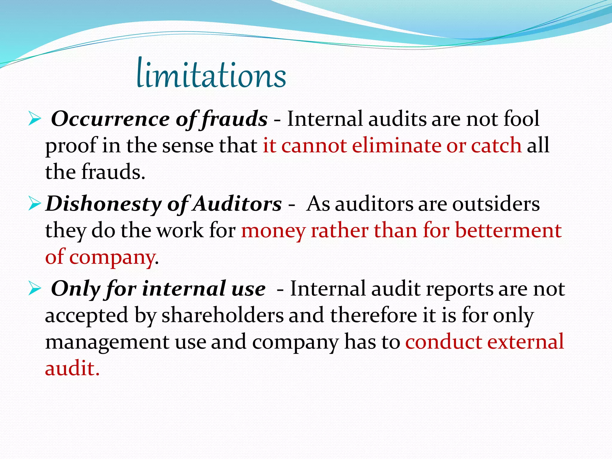 limitations
 Occurrence of frauds - Internal audits are not fool
proof in the sense that it cannot eliminate or catch all
the frauds.
Dishonesty of Auditors - As auditors are outsiders
they do the work for money rather than for betterment
of company.
 Only for internal use - Internal audit reports are not
accepted by shareholders and therefore it is for only
management use and company has to conduct external
audit.
 