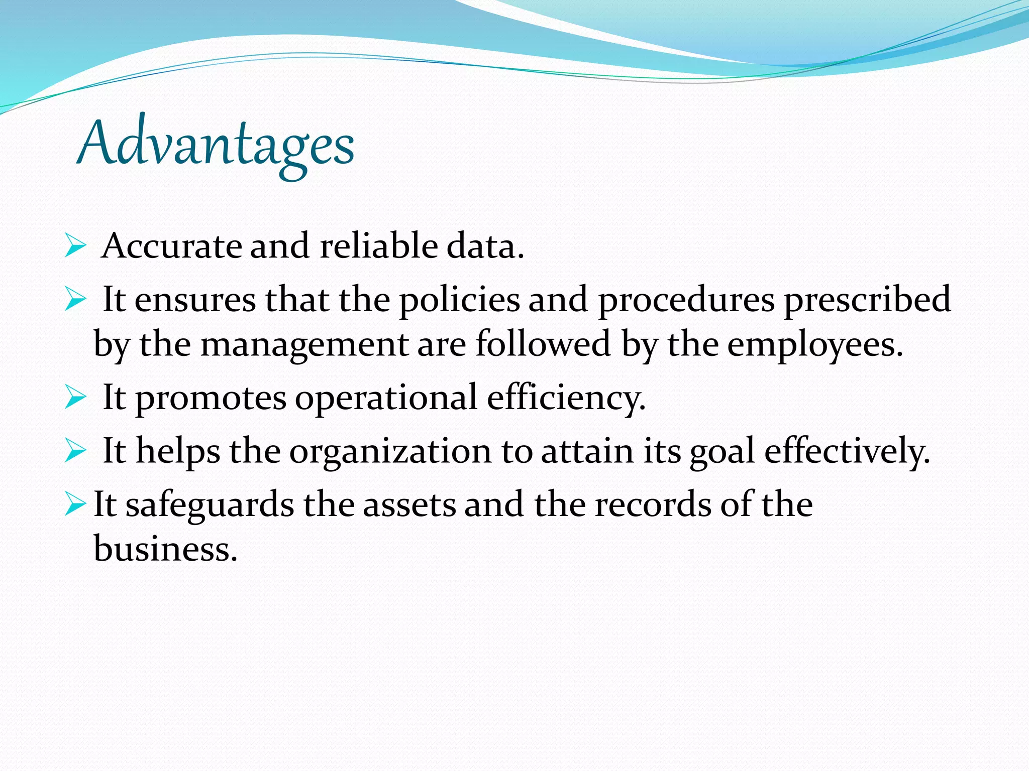 Advantages
 Accurate and reliable data.
 It ensures that the policies and procedures prescribed
by the management are followed by the employees.
 It promotes operational efficiency.
 It helps the organization to attain its goal effectively.
It safeguards the assets and the records of the
business.
 