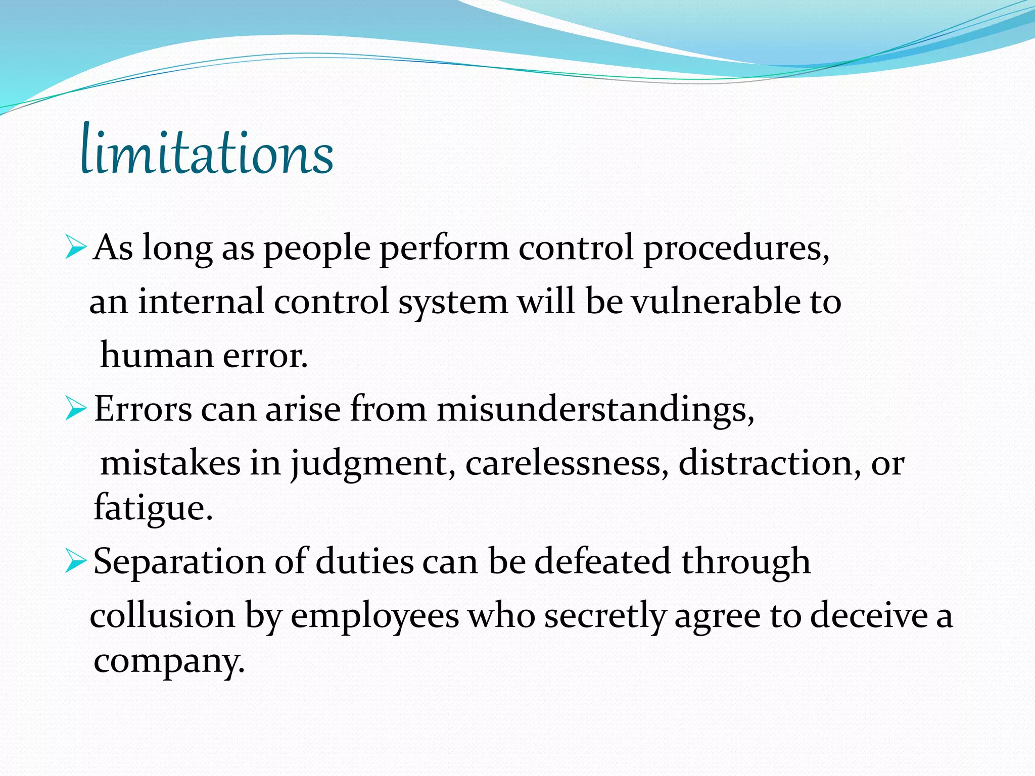 limitations
As long as people perform control procedures,
an internal control system will be vulnerable to
human error.
Errors can arise from misunderstandings,
mistakes in judgment, carelessness, distraction, or
fatigue.
Separation of duties can be defeated through
collusion by employees who secretly agree to deceive a
company.
 