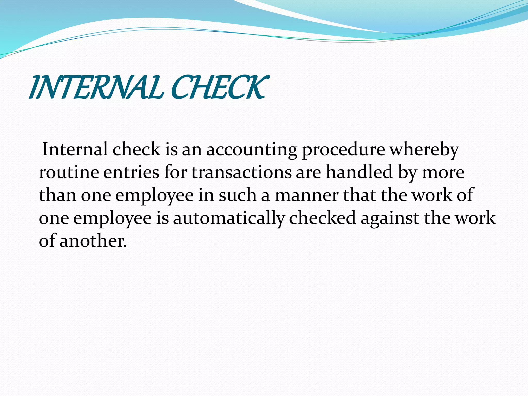 INTERNALCHECK
Internal check is an accounting procedure whereby
routine entries for transactions are handled by more
than one employee in such a manner that the work of
one employee is automatically checked against the work
of another.
 