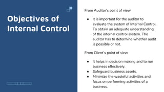 Objectives of
Internal Control
From Auditor’s point of view
● It is important for the auditor to
evaluate the system of Internal Control.
To obtain an adequate understanding
of the internal control system. The
auditor has to determine whether audit
is possible or not.
From Client’s point of view
● It helps in decision making and to run
business effectively.
● Safeguard business assets.
● Minimize the wasteful activities and
focus on performing activities of a
business.
 