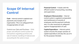 Scope Of Internal
Control
Cash - Internal control is applied over
payments and receipts of an
organization. This is to safeguard from
misappropriation of cash.
Control over Sale and Purchase − With
proper and efficient control system for
transactions regarding purchase and
sale of material, handling of material and
accounting for the same is must.
Financial Control − It deals with the
efficient system of accounting, recording
and supervision.
Employee’s Remuneration − Internal
control system is applied to preparation
and maintenance of records of
employees and the payment methods
also. It is also necessary to safeguard
against misappropriation of cash.
Capital Expenditure − Internal control
system ensures the proper sanction of
capital expenditure and also the use of it
for the purpose intended.
 