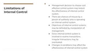 Limitations of
Internal Control
● Management decision to choose cost
effective control system may reduce
the effectiveness of internal control
system.
● There are chances of misuse by a
person of authority who is operating
on internal control system.
● Objectives of internal control systems
may be defeated by manipulation of
management.
● Since internal control system is
involved in routine transactions,
irregular transactions may be
overlooked.
● Changes in conditions may affect the
effectiveness of internal control system
 