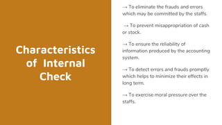 Characteristics
of Internal
Check
→ To eliminate the frauds and errors
which may be committed by the staffs.
→ To prevent misappropriation of cash
or stock.
→ To ensure the reliability of
information produced by the accounting
system.
→ To detect errors and frauds promptly
which helps to minimize their effects in
long term.
→ To exercise moral pressure over the
staffs.
 