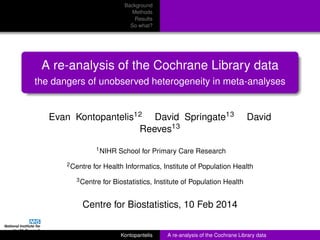 Background
Methods
Results
So what?
A re-analysis of the Cochrane Library data
the dangers of unobserved heterogeneity in meta-analyses
Evan Kontopantelis12 David Springate13 David
Reeves13
1NIHR School for Primary Care Research
2Centre for Health Informatics, Institute of Population Health
3Centre for Biostatistics, Institute of Population Health
Centre for Biostatistics, 10 Feb 2014
Kontopantelis A re-analysis of the Cochrane Library data
 