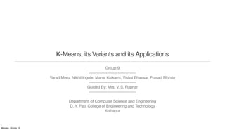 K-Means, its Variants and its Applications
Group 9
-------------------------------
Varad Meru, Nikhil Ingole, Mansi Kulkarni, Vishal Bhavsar, Prasad Mohite
-------------------------------
Guided By: Mrs. V. S. Rupnar
-------------------------------
Department of Computer Science and Engineering
D. Y. Patil College of Engineering and Technology
Kolhapur
1
Monday, 29 July 13
 