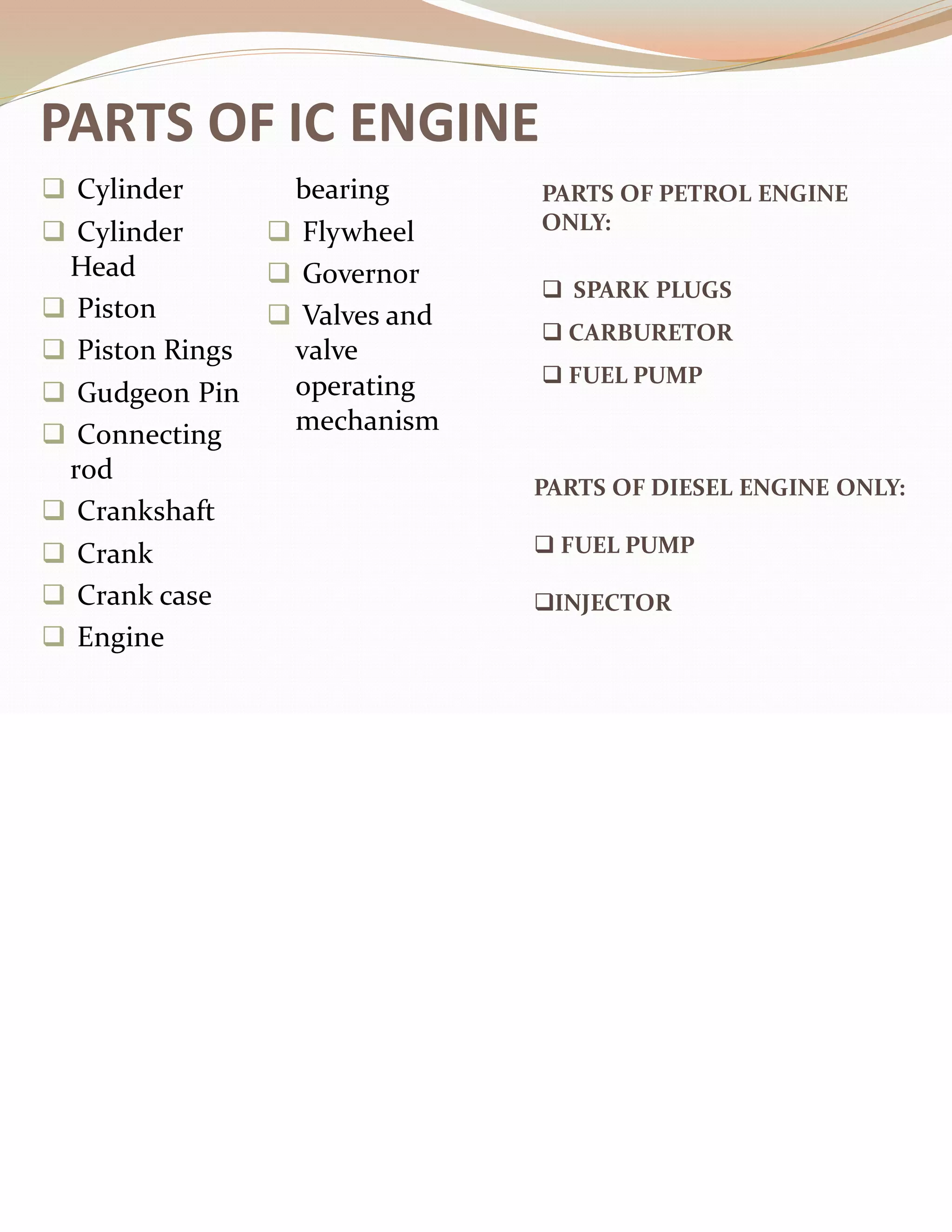 PARTS OF IC ENGINE
❑ Cylinder
❑ Cylinder
Head
❑ Piston
❑ Piston Rings
❑ Gudgeon Pin
❑ Connecting
rod
❑ Crankshaft
❑ Crank
❑ Crank case
❑ Engine
bearing
❑ Flywheel
❑ Governor
❑ Valves and
valve
operating
mechanism
PARTS OF PETROL ENGINE
ONLY:
❑ SPARK PLUGS
❑ CARBURETOR
❑ FUEL PUMP
PARTS OF DIESEL ENGINE ONLY:
❑ FUEL PUMP
❑INJECTOR
 