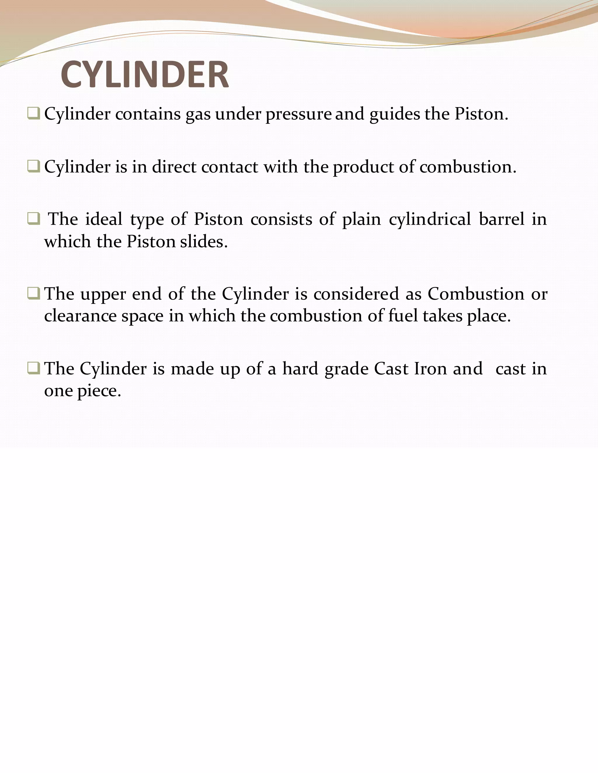 CYLINDER
❑Cylinder contains gas under pressure and guides the Piston.
❑Cylinder is in direct contact with the product of combustion.
❑ The ideal type of Piston consists of plain cylindrical barrel in
which the Piston slides.
❑The upper end of the Cylinder is considered as Combustion or
clearance space in which the combustion of fuel takes place.
❑The Cylinder is made up of a hard grade Cast Iron and cast in
one piece.
 