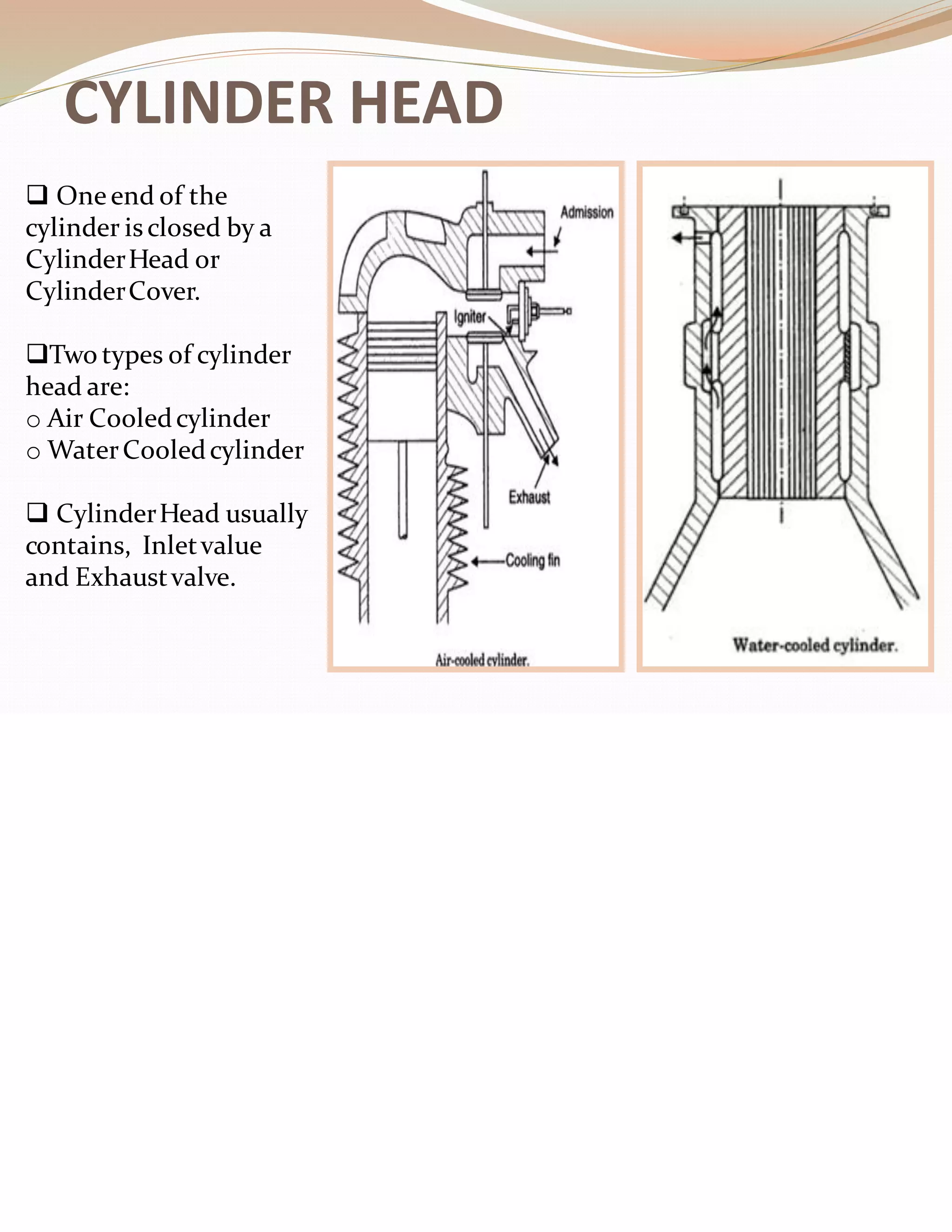 CYLINDER HEAD
❑ Oneend of the
cylinder isclosed by a
CylinderHead or
CylinderCover.
❑Two types of cylinder
head are:
o Air Cooledcylinder
o WaterCooledcylinder
❑ CylinderHead usually
contains, Inletvalue
and Exhaustvalve.
 