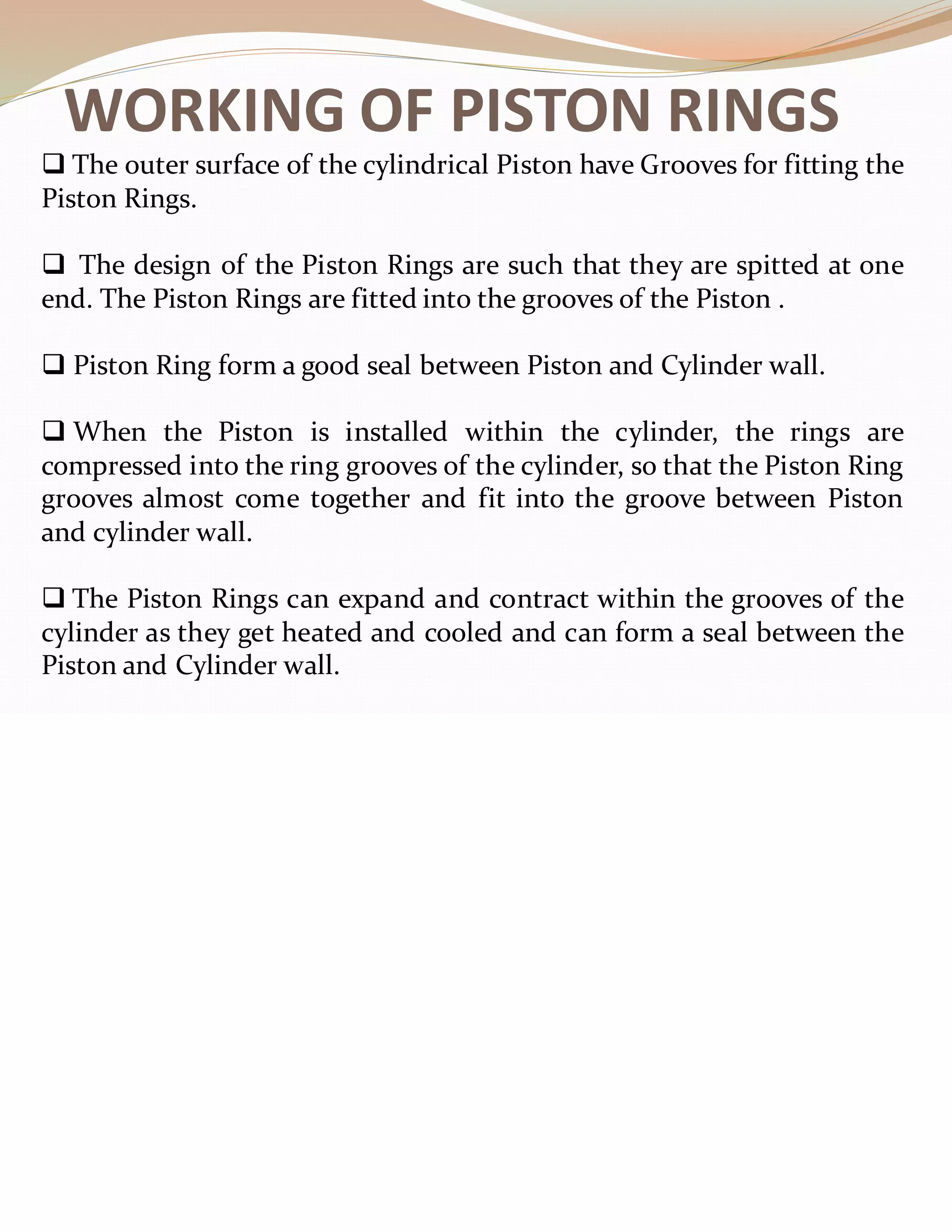 WORKING OF PISTON RINGS
❑ The outer surface of the cylindrical Piston have Grooves for fitting the
Piston Rings.
❑ The design of the Piston Rings are such that they are spitted at one
end. The Piston Rings are fitted into the grooves of the Piston .
❑ Piston Ring form a good seal between Piston and Cylinder wall.
❑ When the Piston is installed within the cylinder, the rings are
compressed into the ring grooves of the cylinder, so that the Piston Ring
grooves almost come together and fit into the groove between Piston
and cylinder wall.
❑ The Piston Rings can expand and contract within the grooves of the
cylinder as they get heated and cooled and can form a seal between the
Piston and Cylinder wall.
 