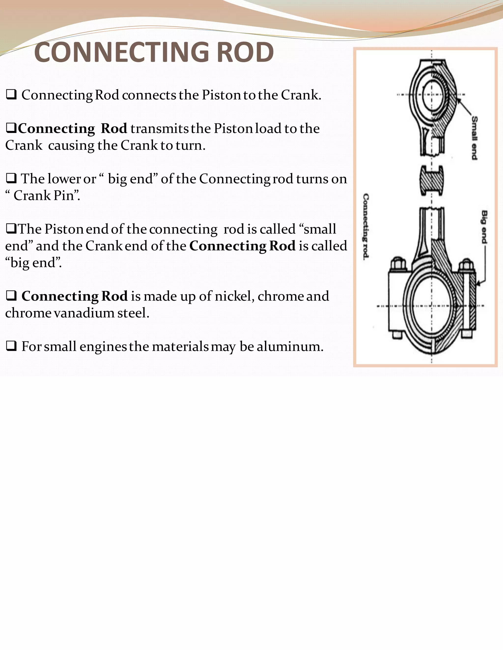 CONNECTING ROD
❑ ConnectingRod connects the Pistontothe Crank.
❑Connecting Rod transmitsthe Pistonload to the
Crank causing the Crank to turn.
❑ The loweror “ big end” of the Connectingrod turns on
“ Crank Pin”.
❑The Pistonendof theconnecting rod is called “small
end” and the Crankend of the Connecting Rod is called
“big end”.
❑ Connecting Rod is made up of nickel, chromeand
chrome vanadium steel.
❑ Forsmall enginesthe materialsmay be aluminum.
 