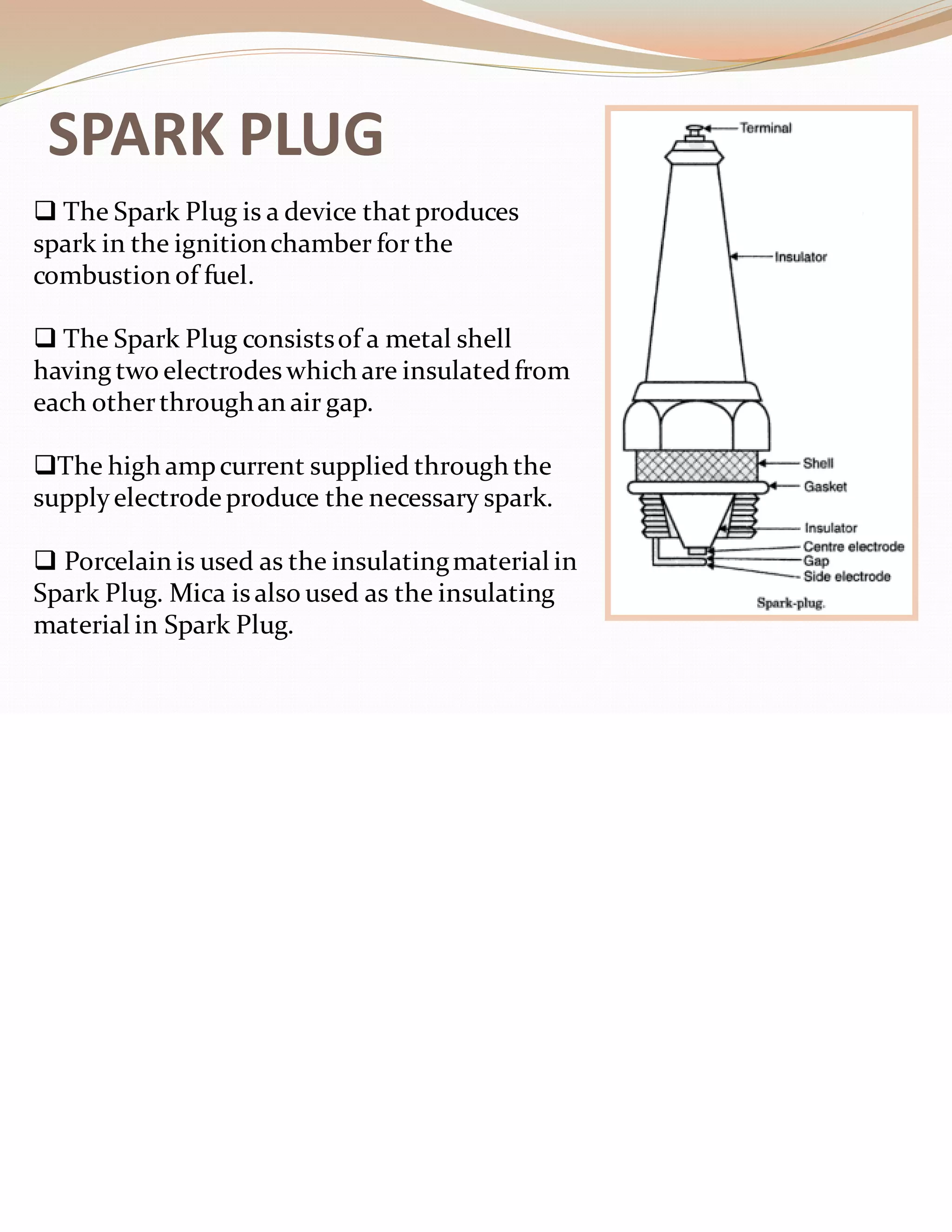 SPARK PLUG
❑ The Spark Plug is a device that produces
spark in the ignitionchamber for the
combustion of fuel.
❑ The Spark Plug consistsof a metal shell
having two electrodes which are insulatedfrom
each otherthroughan air gap.
❑The high ampcurrent supplied through the
supplyelectrode produce the necessary spark.
❑ Porcelain is used as the insulatingmaterial in
Spark Plug. Mica isalso used as the insulating
material in Spark Plug.
 
