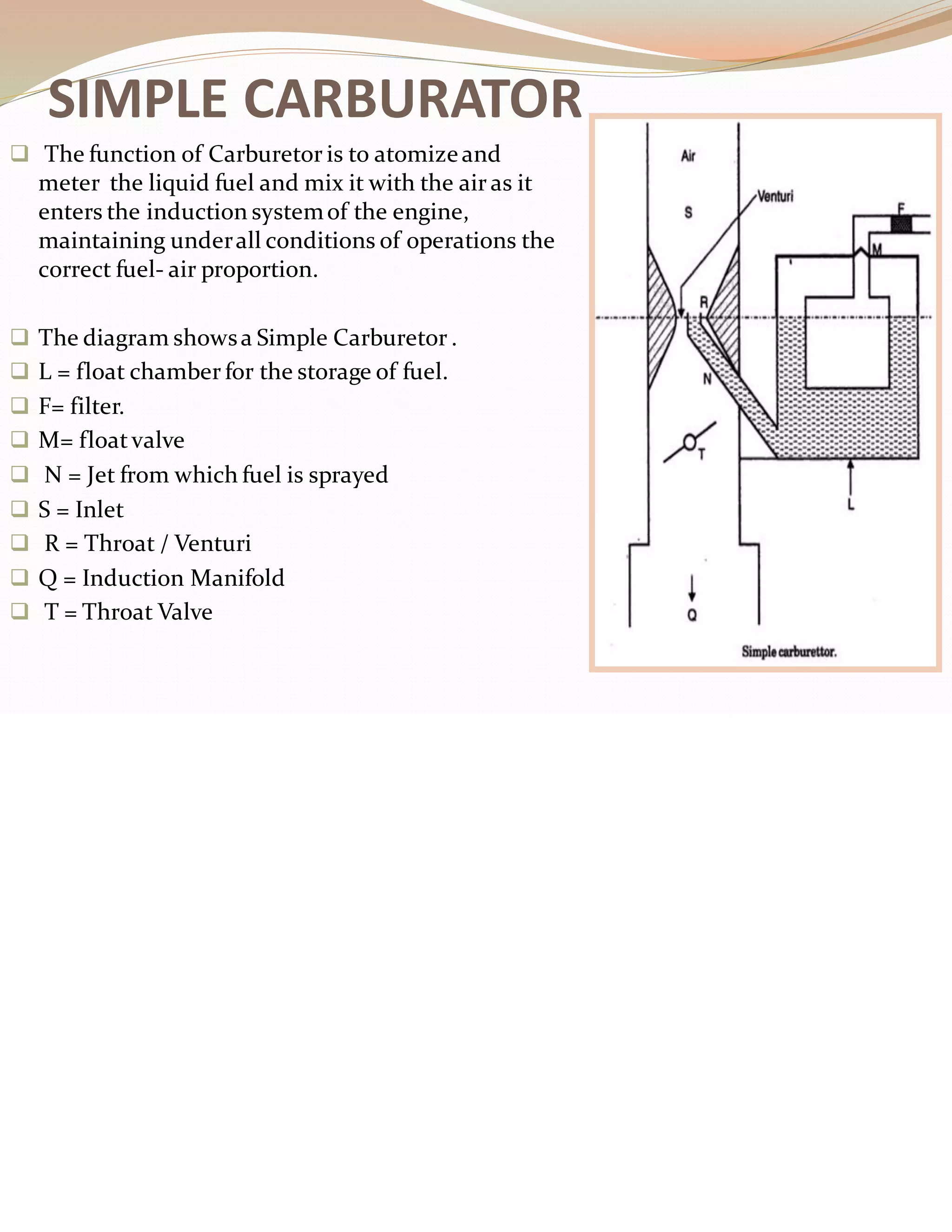 SIMPLE CARBURATOR
❑ The function of Carburetor is to atomizeand
meter the liquid fuel and mix it with the air as it
enters the induction systemof the engine,
maintaining underall conditions of operations the
correct fuel- air proportion.
❑ The diagram showsa Simple Carburetor .
❑ L = float chamber for the storage of fuel.
❑ F= filter.
❑ M= floatvalve
❑ N = Jet from which fuel is sprayed
❑ S = Inlet
❑ R = Throat / Venturi
❑ Q = Induction Manifold
❑ T = Throat Valve
 