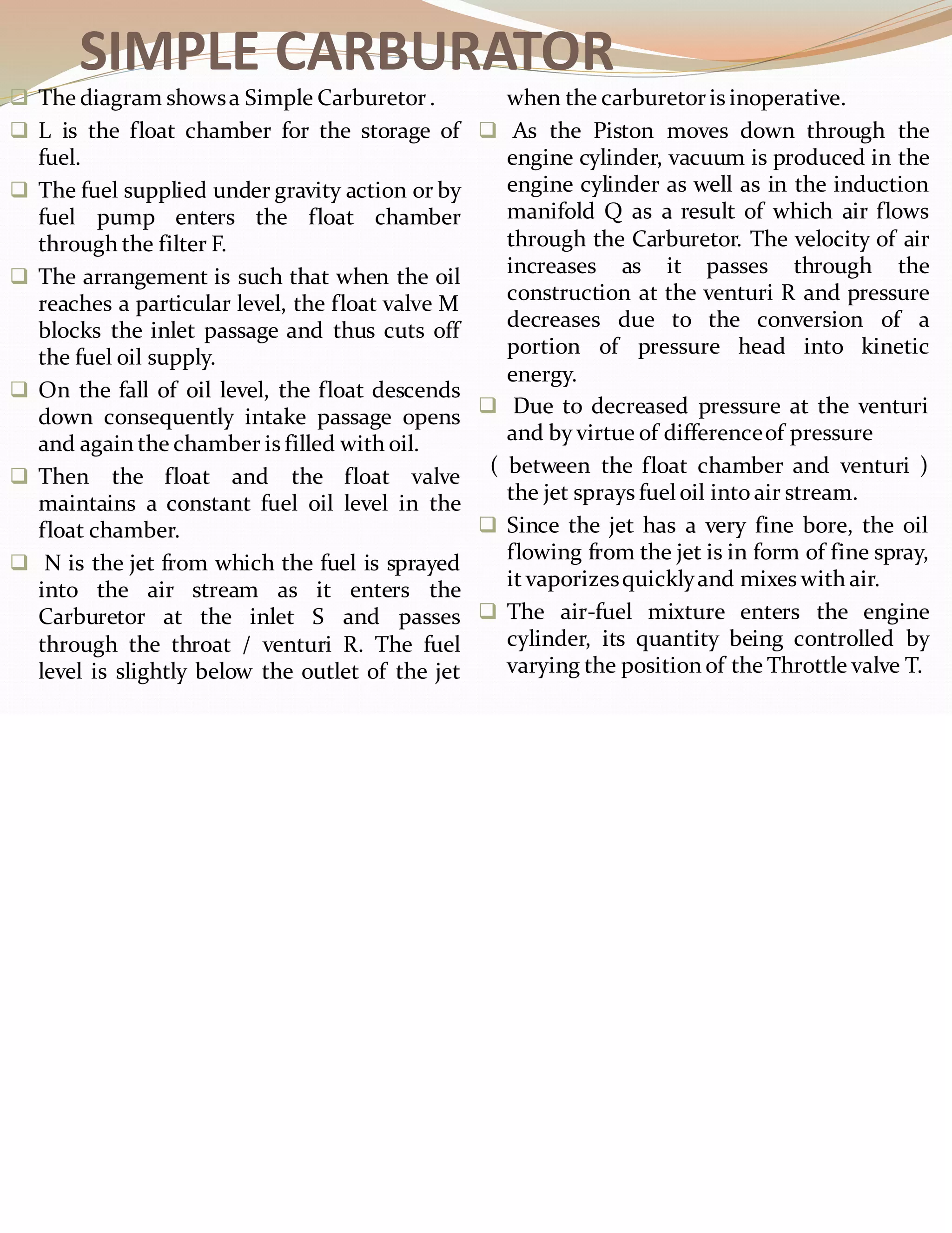 SIMPLE CARBURATOR
❑ The diagram showsa Simple Carburetor.
❑ L is the float chamber for the storage of
fuel.
❑ The fuel supplied under gravity action or by
fuel pump enters the float chamber
through the filter F.
❑ The arrangement is such that when the oil
reaches a particular level, the float valve M
blocks the inlet passage and thus cuts off
the fuel oil supply.
❑ On the fall of oil level, the float descends
down consequently intake passage opens
and again the chamber is filled with oil.
❑ Then the float and the float valve
maintains a constant fuel oil level in the
float chamber.
❑ N is the jet from which the fuel is sprayed
into the air stream as it enters the
Carburetor at the inlet S and passes
through the throat / venturi R. The fuel
level is slightly below the outlet of the jet
when the carburetoris inoperative.
❑ As the Piston moves down through the
engine cylinder, vacuum is produced in the
engine cylinder as well as in the induction
manifold Q as a result of which air flows
through the Carburetor. The velocity of air
increases as it passes through the
construction at the venturi R and pressure
decreases due to the conversion of a
portion of pressure head into kinetic
energy.
❑ Due to decreased pressure at the venturi
and by virtue of differenceof pressure
( between the float chamber and venturi )
the jet sprays fuel oil into air stream.
❑ Since the jet has a very fine bore, the oil
flowing from the jet is in form of fine spray,
it vaporizesquicklyand mixes with air.
❑ The air-fuel mixture enters the engine
cylinder, its quantity being controlled by
varying the position of the Throttle valve T.
 