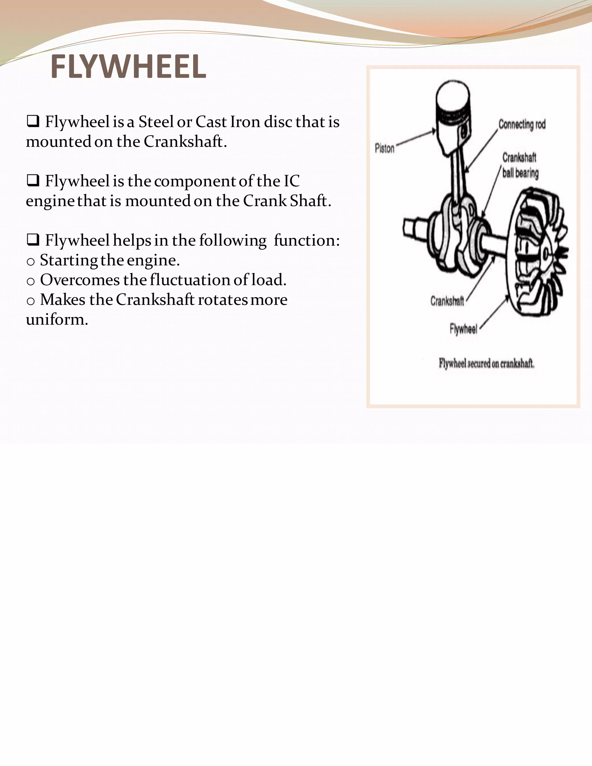 FLYWHEEL
❑ Flywheel is a Steel or Cast Iron disc that is
mountedon the Crankshaft.
❑ Flywheel is the componentof the IC
enginethat is mountedon the Crank Shaft.
❑ Flywheel helps in the following function:
o Startingtheengine.
o Overcomes thefluctuation of load.
o Makes theCrankshaft rotatesmore
uniform.
 