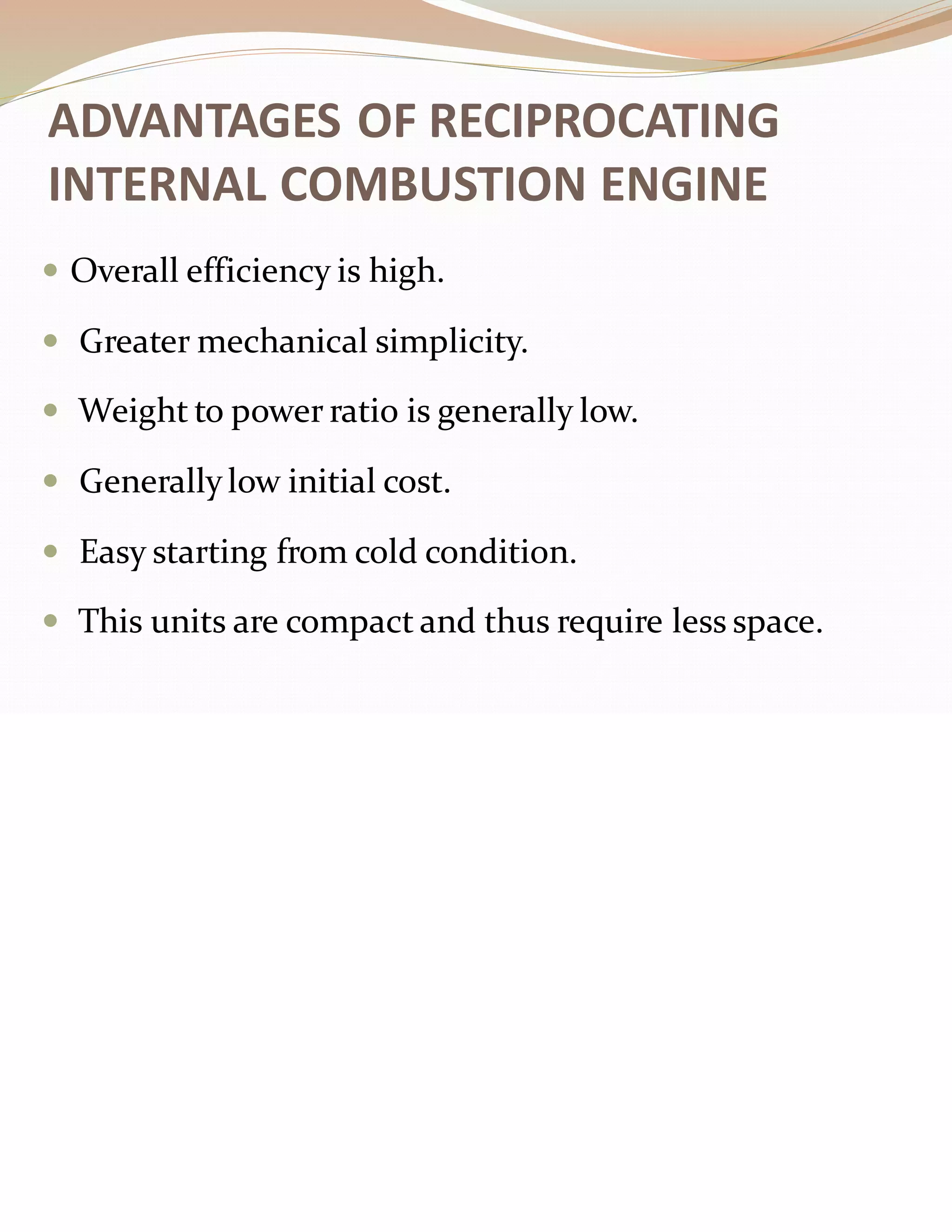 ADVANTAGES OF RECIPROCATING
INTERNAL COMBUSTION ENGINE
 Overall efficiency is high.
 Greater mechanical simplicity.
 Weight to power ratio is generally low.
 Generallylow initial cost.
 Easy starting from cold condition.
 This units are compact and thus require less space.
 