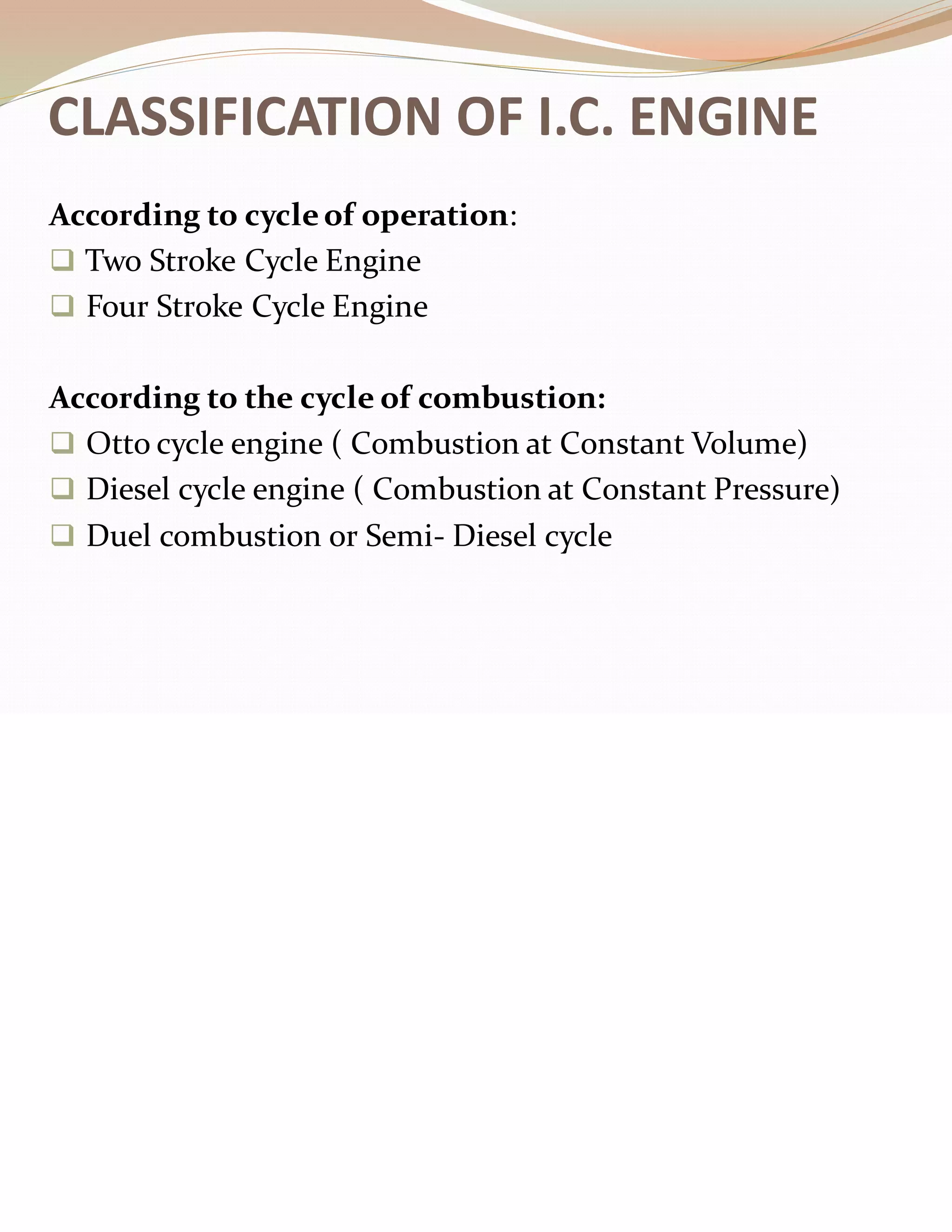 CLASSIFICATION OF I.C. ENGINE
According to cycleof operation:
❑ Two Stroke Cycle Engine
❑ Four Stroke Cycle Engine
According to the cycle of combustion:
❑ Otto cycle engine ( Combustion at Constant Volume)
❑ Diesel cycle engine ( Combustion at Constant Pressure)
❑ Duel combustion or Semi- Diesel cycle
 