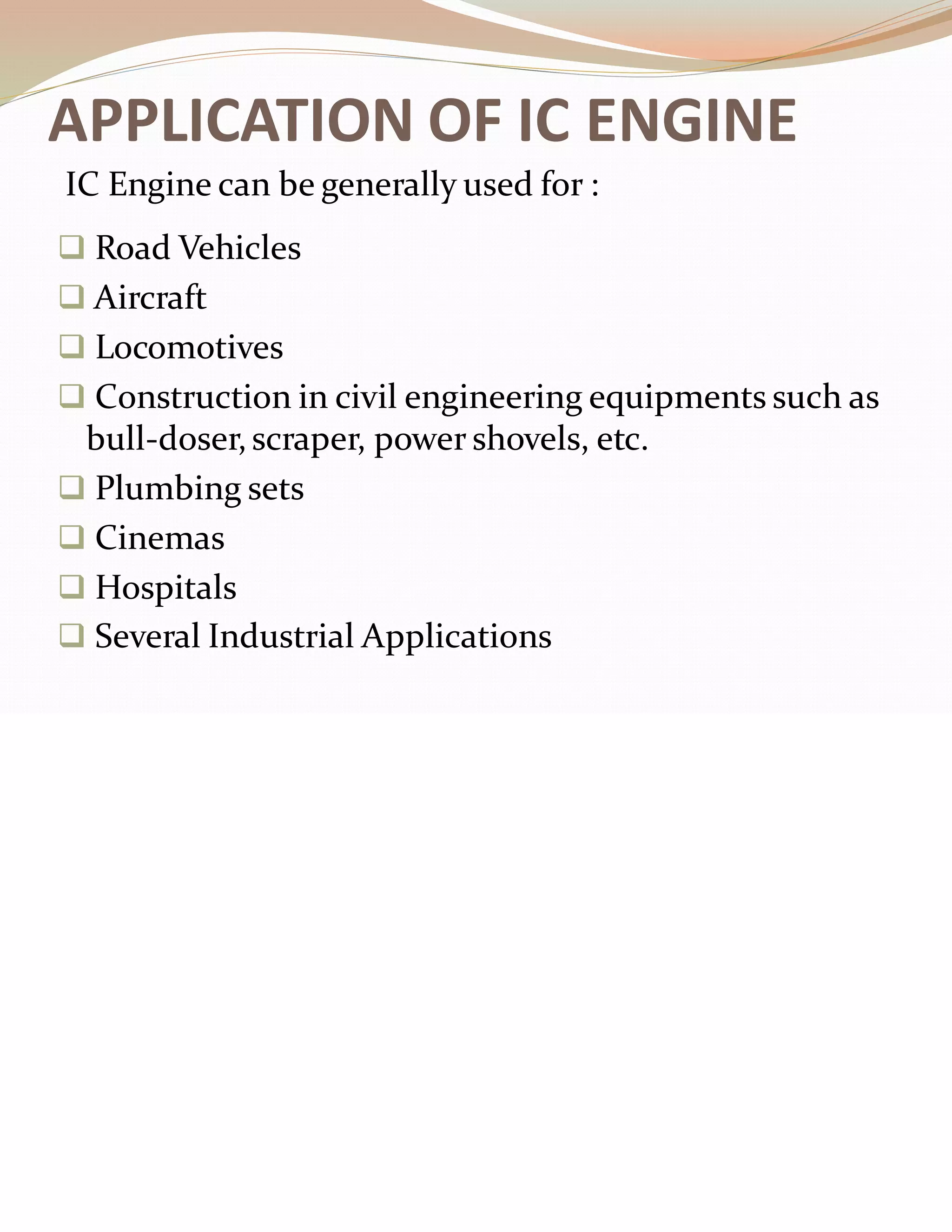 APPLICATION OF IC ENGINE
❑ Road Vehicles
❑ Aircraft
❑ Locomotives
❑ Construction in civil engineering equipments such as
bull-doser,scraper, power shovels, etc.
❑ Plumbing sets
❑ Cinemas
❑ Hospitals
❑ Several Industrial Applications
IC Engine can be generally used for :
 