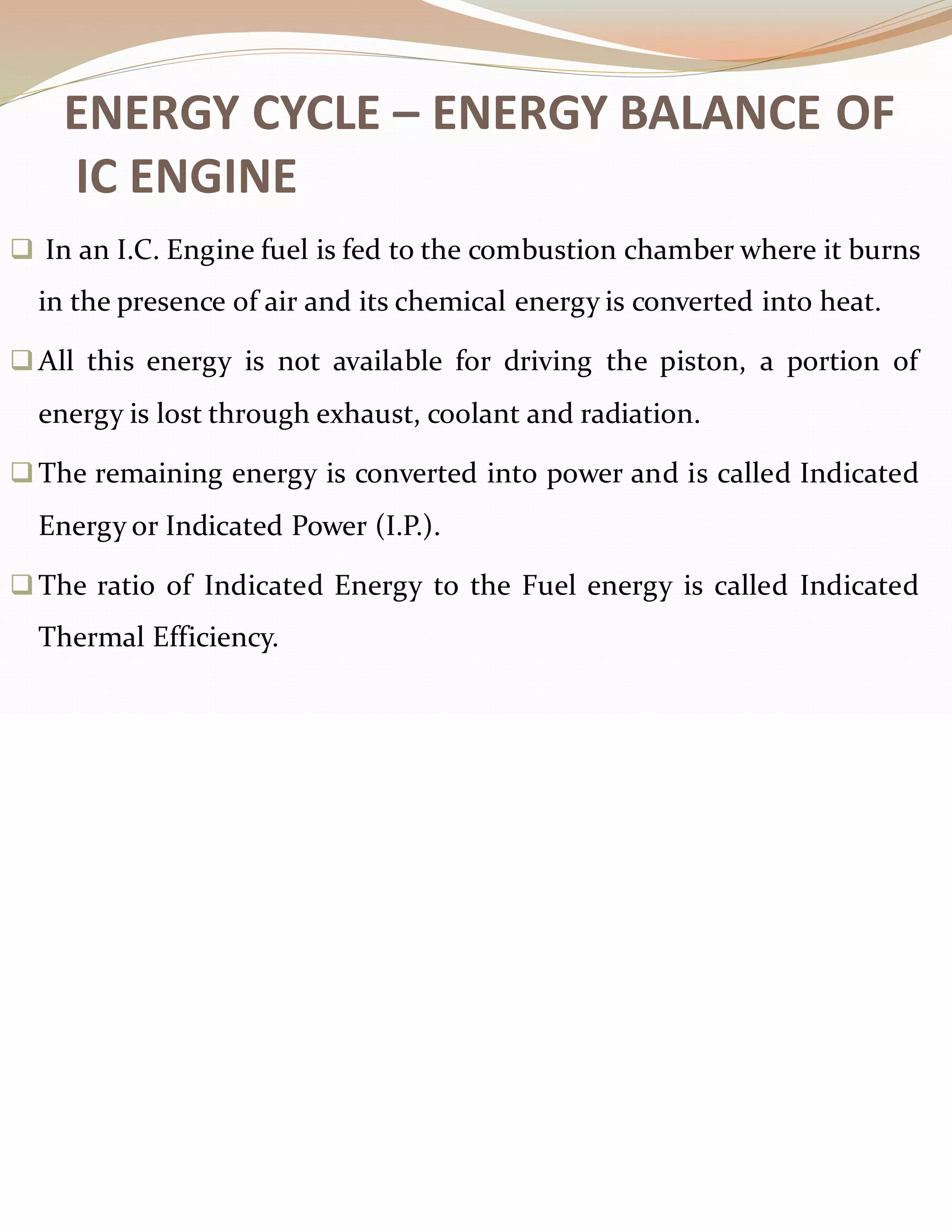 ENERGY CYCLE – ENERGY BALANCE OF
IC ENGINE
❑ In an I.C. Engine fuel is fed to the combustion chamber where it burns
in the presence of air and its chemical energy is converted into heat.
❑All this energy is not available for driving the piston, a portion of
energy is lost through exhaust, coolant and radiation.
❑The remaining energy is converted into power and is called Indicated
Energy or Indicated Power (I.P.).
❑The ratio of Indicated Energy to the Fuel energy is called Indicated
Thermal Efficiency.
 